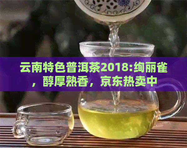 云南特色普洱茶2018:绚丽雀，醇厚熟香，京东热卖中