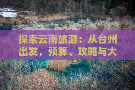 探索云南旅游：从台州出发，预算、攻略与大理、丽江、昆明之旅费用详解