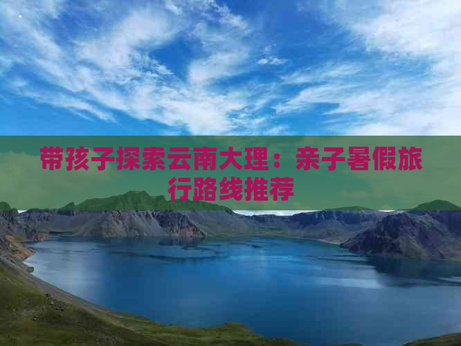 带孩子探索云南大理：亲子暑假旅行路线推荐