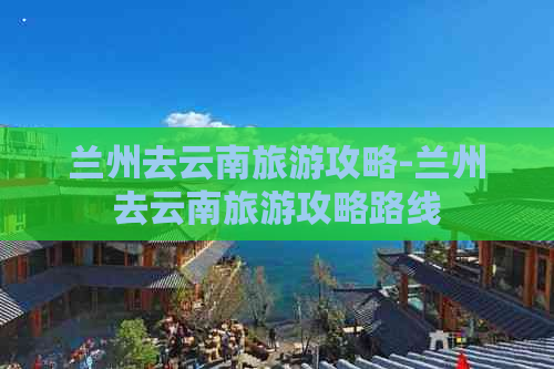 兰州去云南旅游攻略-兰州去云南旅游攻略路线