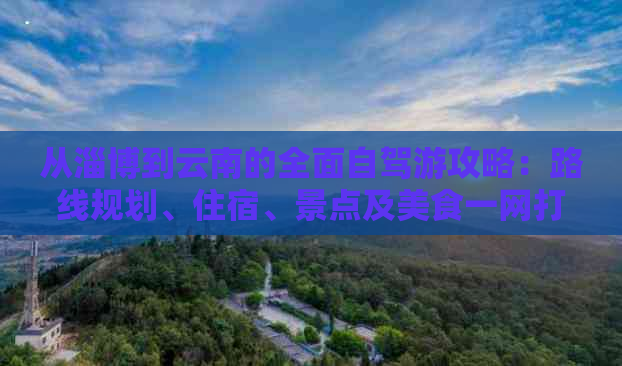 从淄博到云南的全面自驾游攻略：路线规划、住宿、景点及美食一网打尽！