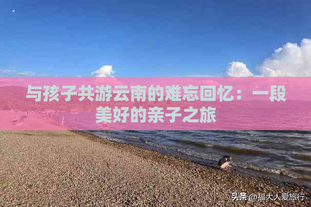 与孩子共游云南的难忘回忆：一段美好的亲子之旅