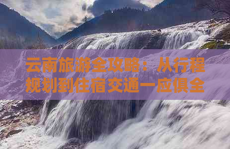 云南旅游全攻略：从行程规划到住宿交通一应俱全，下个月轻松游遍云南