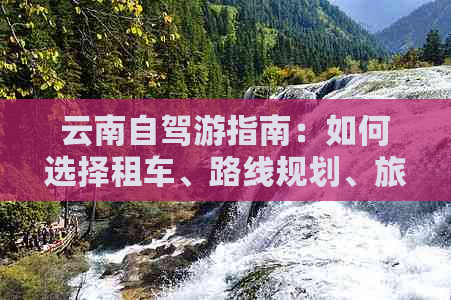 云南自驾游指南：如何选择租车、路线规划、旅行必备物品及注意事项