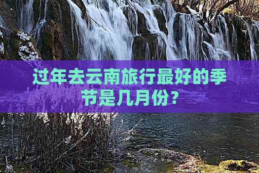 过年去云南旅行更好的季节是几月份？