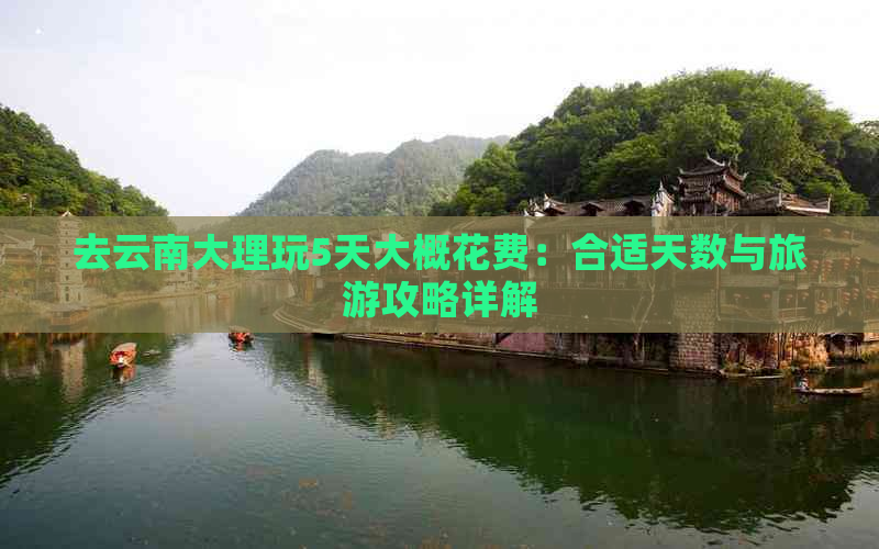 去云南大理玩5天大概花费：合适天数与旅游攻略详解