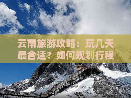 云南旅游攻略：玩几天最合适？如何规划行程与活动？