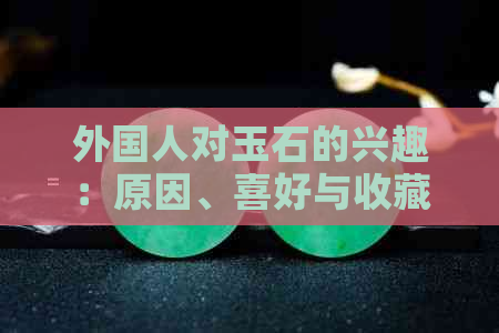 外国人对玉石的兴趣：原因、喜好与收藏趋势解析