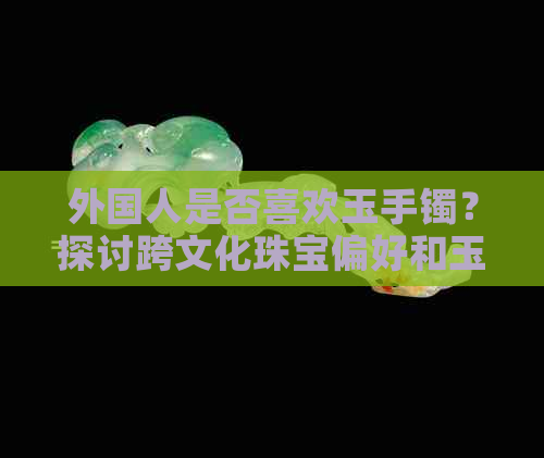 外国人是否喜欢玉手镯？探讨跨文化珠宝偏好和玉手镯在全球市场上的表现