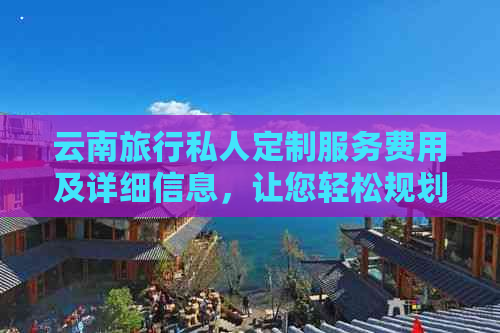 云南旅行私人定制服务费用及详细信息，让您轻松规划完美之旅