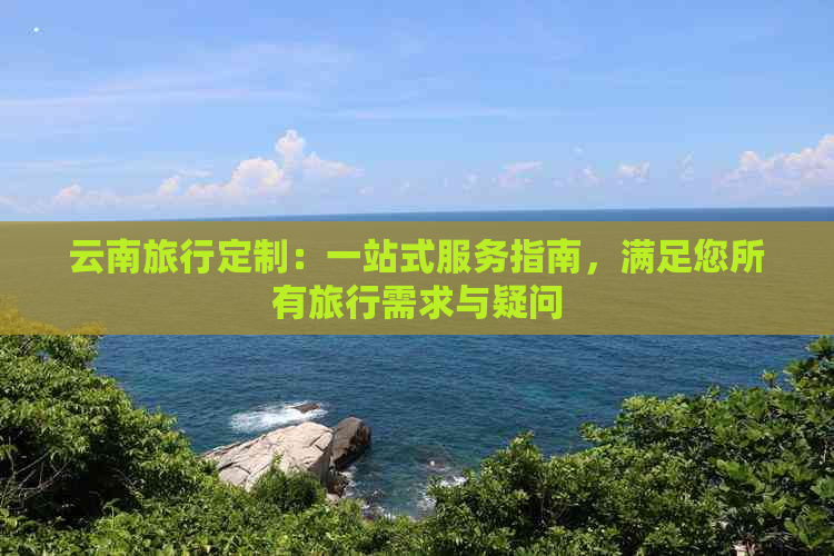 云南旅行定制：一站式服务指南，满足您所有旅行需求与疑问