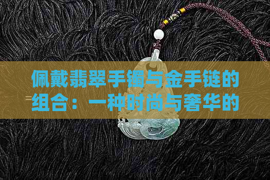 佩戴翡翠手镯与金手链的组合：一种时尚与奢华的完美融合