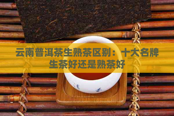 云南普洱茶生熟茶区别：十大名牌生茶好还是熟茶好