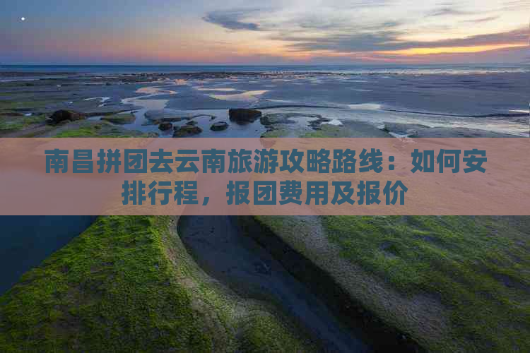 南昌拼团去云南旅游攻略路线：如何安排行程，报团费用及报价