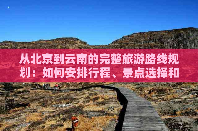 从北京到云南的完整旅游路线规划：如何安排行程、景点选择和交通方式