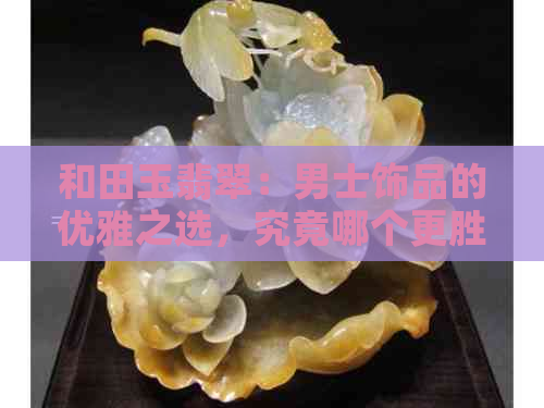 和田玉翡翠：男士饰品的优雅之选，究竟哪个更胜一筹？