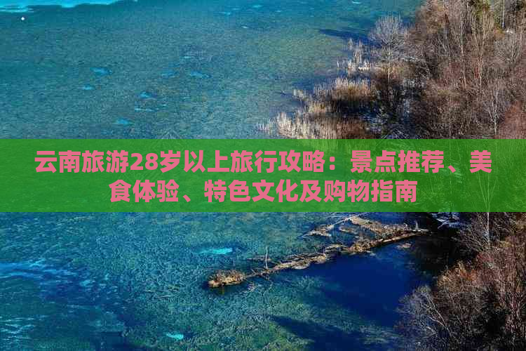 云南旅游28岁以上旅行攻略：景点推荐、美食体验、特色文化及购物指南