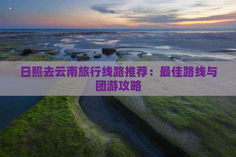 日照去云南旅行线路推荐：更佳路线与团游攻略