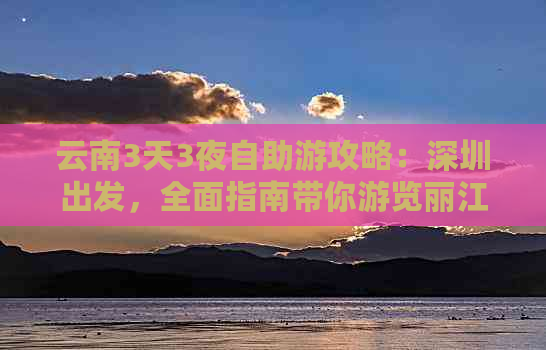 云南3天3夜自助游攻略：深圳出发，全面指南带你游览丽江、大理、昆明