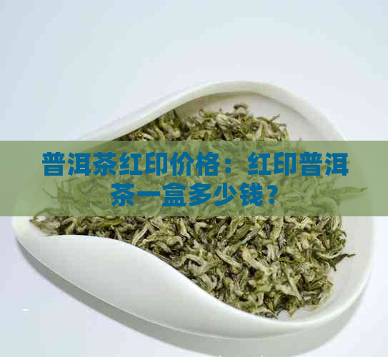 普洱茶红印价格：红印普洱茶一盒多少钱？