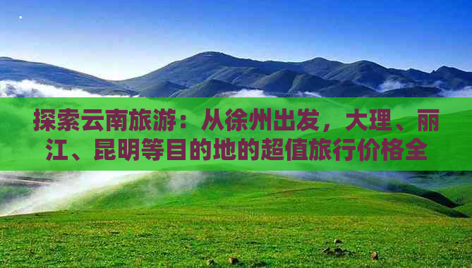 探索云南旅游：从徐州出发，大理、丽江、昆明等目的地的超值旅行价格全解析