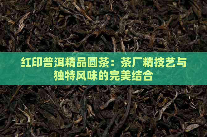 红印普洱精品圆茶：茶厂精技艺与独特风味的完美结合