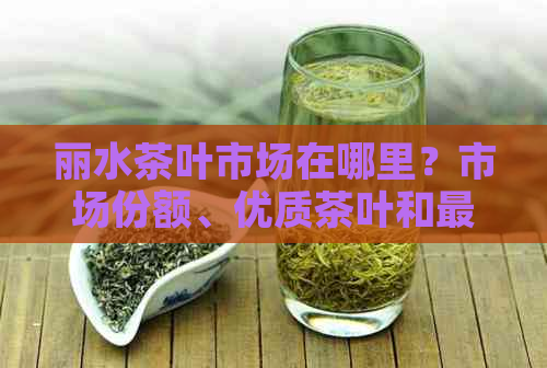 丽水茶叶市场在哪里？市场份额、优质茶叶和更大场信息全解析！