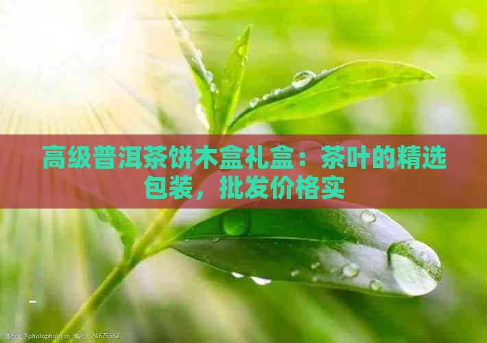 高级普洱茶饼木盒礼盒：茶叶的精选包装，批发价格实