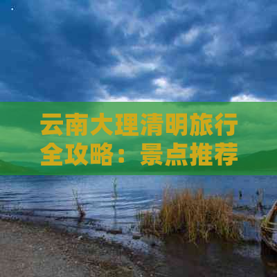 云南大理清明旅行全攻略：景点推荐、美食体验、住宿建议一应俱全！