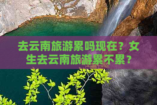 去云南旅游累吗现在？女生去云南旅游累不累？