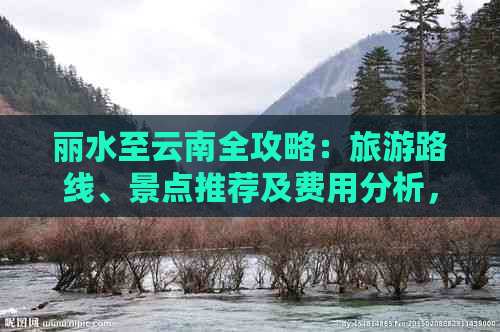 丽水至云南全攻略：旅游路线、景点推荐及费用分析，助您轻松规划完美之旅