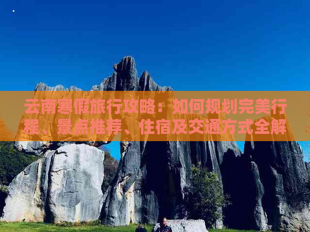 云南寒假旅行攻略：如何规划完美行程、景点推荐、住宿及交通方式全解析