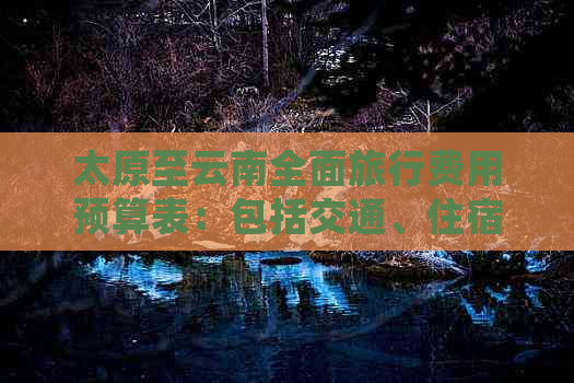 太原至云南全面旅行费用预算表：包括交通、住宿、餐饮等详细信息