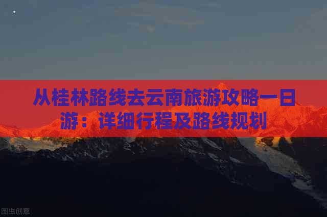 从桂林路线去云南旅游攻略一日游：详细行程及路线规划