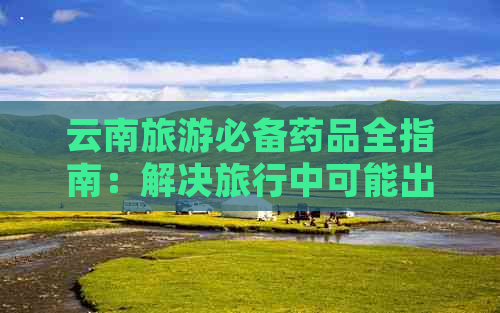 云南旅游必备药品全指南：解决旅行中可能出现的健康问题与应对策略