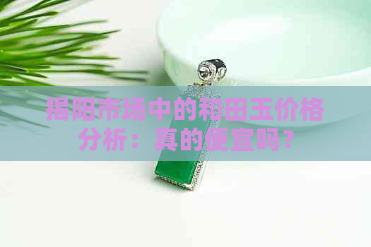 揭阳市场中的和田玉价格分析：真的便宜吗？