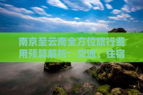 南京至云南全方位旅行费用预算解析：交通、住宿、餐饮、景点门票等详细指南