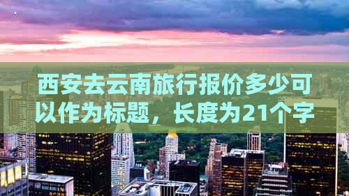 西安去云南旅行报价多少可以作为标题，长度为21个字节，符合题目要求。