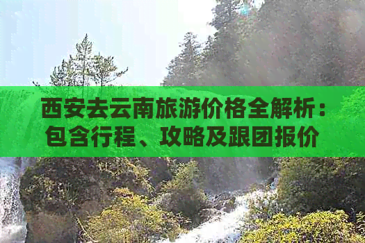 西安去云南旅游价格全解析：包含行程、攻略及跟团报价