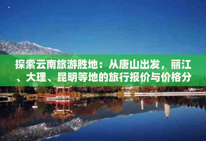 探索云南旅游胜地：从唐山出发，丽江、大理、昆明等地的旅行报价与价格分析