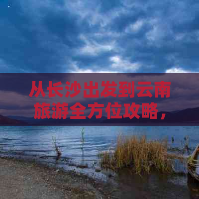 从长沙出发到云南旅游全方位攻略，解答您的所有疑问和需求