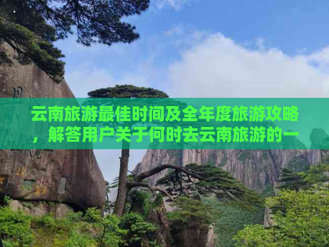 云南旅游更佳时间及全年度旅游攻略，解答用户关于何时去云南旅游的一切疑问