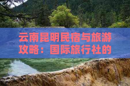 云南昆明民宿与旅游攻略：国际旅行社的特价住宿与旅行预订