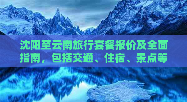 沈阳至云南旅行套餐报价及全面指南，包括交通、住宿、景点等详细信息