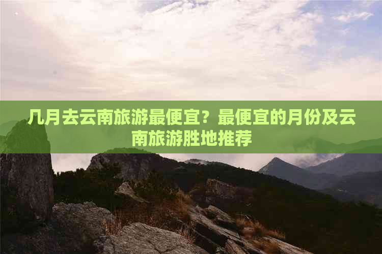 几月去云南旅游更便宜？更便宜的月份及云南旅游胜地推荐