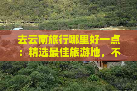 去云南旅行哪里好一点：精选更佳旅游地，不容错过！