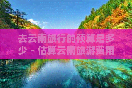 去云南旅行的预算是多少 - 估算云南旅游费用