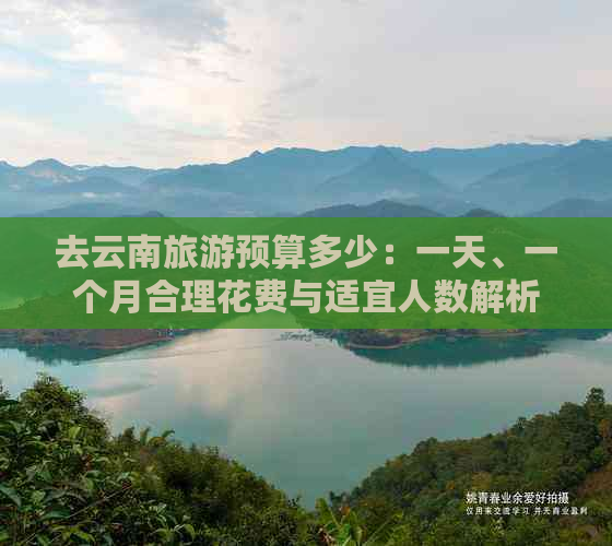 去云南旅游预算多少：一天、一个月合理花费与适宜人数解析