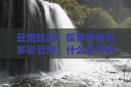 云南旅游：探索神秘的多彩云南，什么季节的旅行最令人难忘？