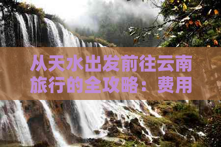 从天水出发前往云南旅行的全攻略：费用、交通、住宿、景点推荐等全面信息